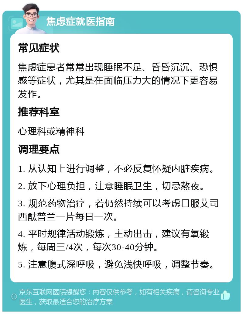 焦虑症就医指南 常见症状 焦虑症患者常常出现睡眠不足、昏昏沉沉、恐惧感等症状，尤其是在面临压力大的情况下更容易发作。 推荐科室 心理科或精神科 调理要点 1. 从认知上进行调整，不必反复怀疑内脏疾病。 2. 放下心理负担，注意睡眠卫生，切忌熬夜。 3. 规范药物治疗，若仍然持续可以考虑口服艾司西酞普兰一片每日一次。 4. 平时规律活动锻炼，主动出击，建议有氧锻炼，每周三/4次，每次30-40分钟。 5. 注意腹式深呼吸，避免浅快呼吸，调整节奏。