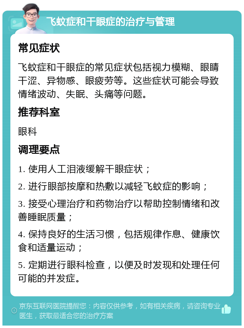 飞蚊症和干眼症的治疗与管理 常见症状 飞蚊症和干眼症的常见症状包括视力模糊、眼睛干涩、异物感、眼疲劳等。这些症状可能会导致情绪波动、失眠、头痛等问题。 推荐科室 眼科 调理要点 1. 使用人工泪液缓解干眼症状； 2. 进行眼部按摩和热敷以减轻飞蚊症的影响； 3. 接受心理治疗和药物治疗以帮助控制情绪和改善睡眠质量； 4. 保持良好的生活习惯，包括规律作息、健康饮食和适量运动； 5. 定期进行眼科检查，以便及时发现和处理任何可能的并发症。