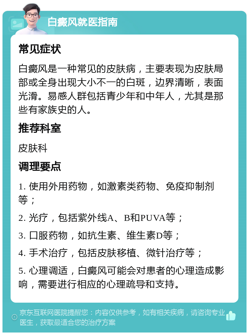 白癜风就医指南 常见症状 白癜风是一种常见的皮肤病，主要表现为皮肤局部或全身出现大小不一的白斑，边界清晰，表面光滑。易感人群包括青少年和中年人，尤其是那些有家族史的人。 推荐科室 皮肤科 调理要点 1. 使用外用药物，如激素类药物、免疫抑制剂等； 2. 光疗，包括紫外线A、B和PUVA等； 3. 口服药物，如抗生素、维生素D等； 4. 手术治疗，包括皮肤移植、微针治疗等； 5. 心理调适，白癜风可能会对患者的心理造成影响，需要进行相应的心理疏导和支持。