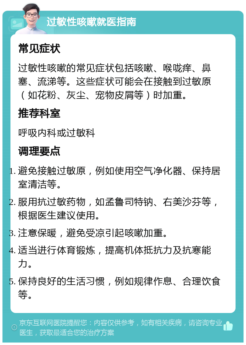 过敏性咳嗽就医指南 常见症状 过敏性咳嗽的常见症状包括咳嗽、喉咙痒、鼻塞、流涕等。这些症状可能会在接触到过敏原（如花粉、灰尘、宠物皮屑等）时加重。 推荐科室 呼吸内科或过敏科 调理要点 避免接触过敏原，例如使用空气净化器、保持居室清洁等。 服用抗过敏药物，如孟鲁司特钠、右美沙芬等，根据医生建议使用。 注意保暖，避免受凉引起咳嗽加重。 适当进行体育锻炼，提高机体抵抗力及抗寒能力。 保持良好的生活习惯，例如规律作息、合理饮食等。