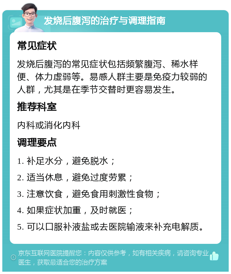 发烧后腹泻的治疗与调理指南 常见症状 发烧后腹泻的常见症状包括频繁腹泻、稀水样便、体力虚弱等。易感人群主要是免疫力较弱的人群，尤其是在季节交替时更容易发生。 推荐科室 内科或消化内科 调理要点 1. 补足水分，避免脱水； 2. 适当休息，避免过度劳累； 3. 注意饮食，避免食用刺激性食物； 4. 如果症状加重，及时就医； 5. 可以口服补液盐或去医院输液来补充电解质。