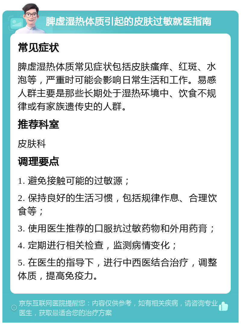 脾虚湿热体质引起的皮肤过敏就医指南 常见症状 脾虚湿热体质常见症状包括皮肤瘙痒、红斑、水泡等，严重时可能会影响日常生活和工作。易感人群主要是那些长期处于湿热环境中、饮食不规律或有家族遗传史的人群。 推荐科室 皮肤科 调理要点 1. 避免接触可能的过敏源； 2. 保持良好的生活习惯，包括规律作息、合理饮食等； 3. 使用医生推荐的口服抗过敏药物和外用药膏； 4. 定期进行相关检查，监测病情变化； 5. 在医生的指导下，进行中西医结合治疗，调整体质，提高免疫力。