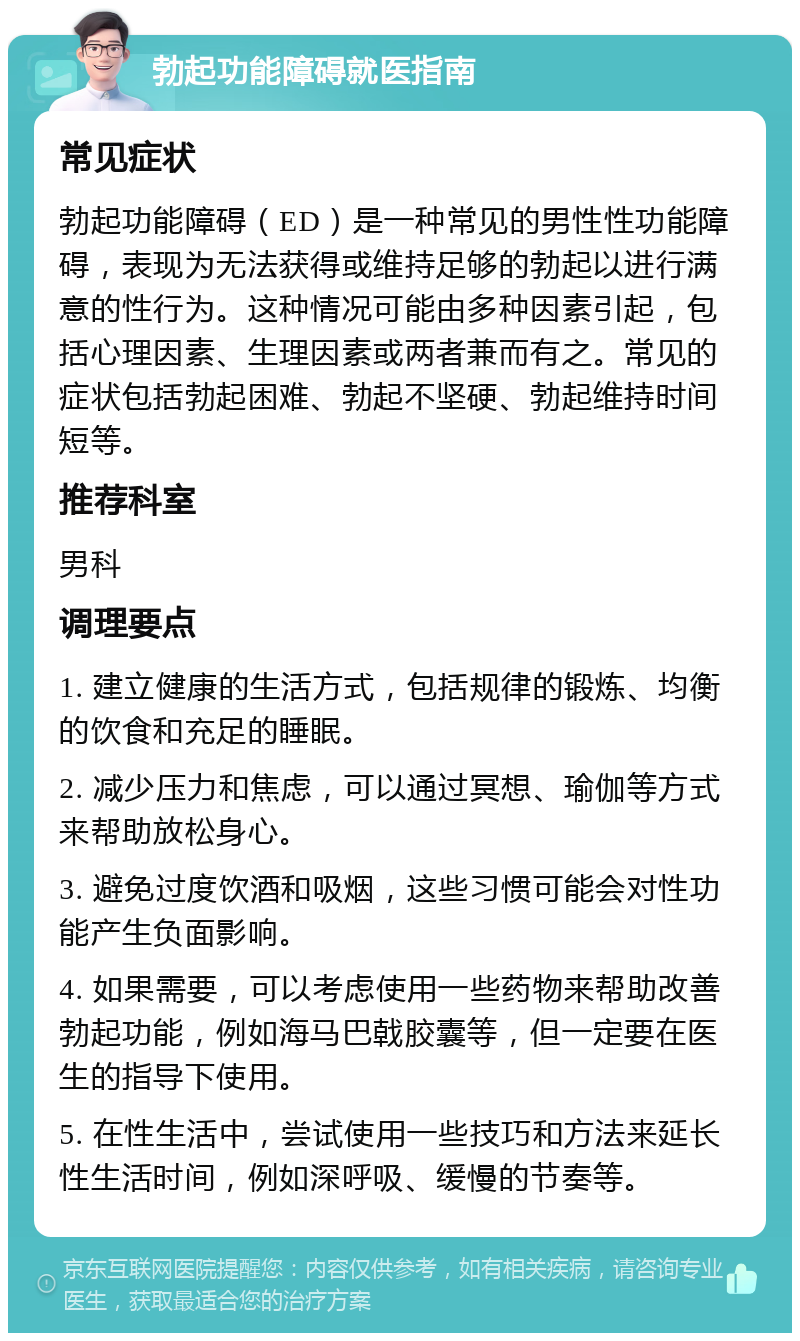 勃起功能障碍就医指南 常见症状 勃起功能障碍（ED）是一种常见的男性性功能障碍，表现为无法获得或维持足够的勃起以进行满意的性行为。这种情况可能由多种因素引起，包括心理因素、生理因素或两者兼而有之。常见的症状包括勃起困难、勃起不坚硬、勃起维持时间短等。 推荐科室 男科 调理要点 1. 建立健康的生活方式，包括规律的锻炼、均衡的饮食和充足的睡眠。 2. 减少压力和焦虑，可以通过冥想、瑜伽等方式来帮助放松身心。 3. 避免过度饮酒和吸烟，这些习惯可能会对性功能产生负面影响。 4. 如果需要，可以考虑使用一些药物来帮助改善勃起功能，例如海马巴戟胶囊等，但一定要在医生的指导下使用。 5. 在性生活中，尝试使用一些技巧和方法来延长性生活时间，例如深呼吸、缓慢的节奏等。