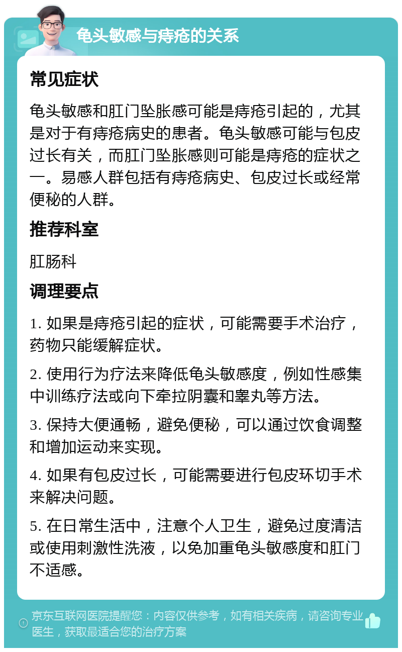 龟头敏感与痔疮的关系 常见症状 龟头敏感和肛门坠胀感可能是痔疮引起的，尤其是对于有痔疮病史的患者。龟头敏感可能与包皮过长有关，而肛门坠胀感则可能是痔疮的症状之一。易感人群包括有痔疮病史、包皮过长或经常便秘的人群。 推荐科室 肛肠科 调理要点 1. 如果是痔疮引起的症状，可能需要手术治疗，药物只能缓解症状。 2. 使用行为疗法来降低龟头敏感度，例如性感集中训练疗法或向下牵拉阴囊和睾丸等方法。 3. 保持大便通畅，避免便秘，可以通过饮食调整和增加运动来实现。 4. 如果有包皮过长，可能需要进行包皮环切手术来解决问题。 5. 在日常生活中，注意个人卫生，避免过度清洁或使用刺激性洗液，以免加重龟头敏感度和肛门不适感。