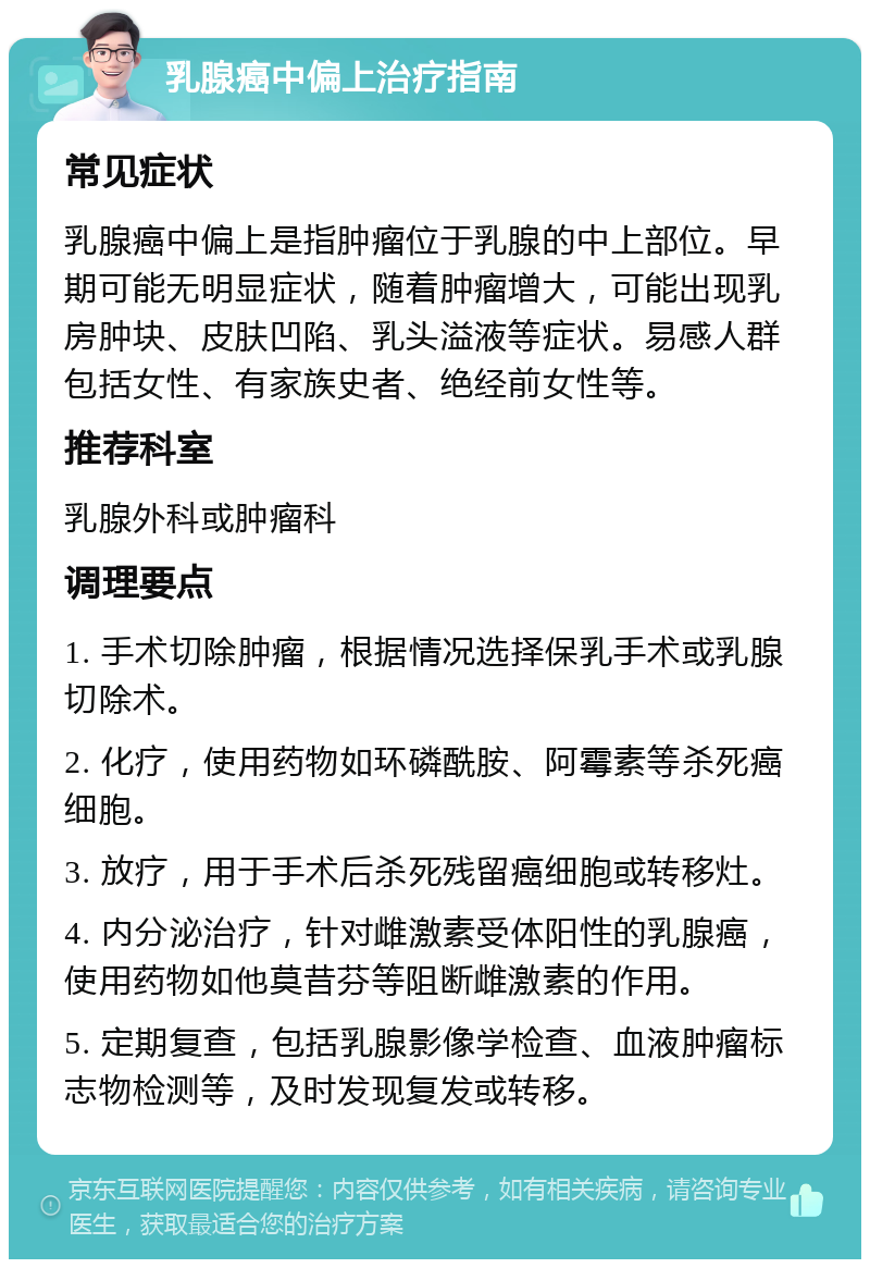 乳腺癌中偏上治疗指南 常见症状 乳腺癌中偏上是指肿瘤位于乳腺的中上部位。早期可能无明显症状，随着肿瘤增大，可能出现乳房肿块、皮肤凹陷、乳头溢液等症状。易感人群包括女性、有家族史者、绝经前女性等。 推荐科室 乳腺外科或肿瘤科 调理要点 1. 手术切除肿瘤，根据情况选择保乳手术或乳腺切除术。 2. 化疗，使用药物如环磷酰胺、阿霉素等杀死癌细胞。 3. 放疗，用于手术后杀死残留癌细胞或转移灶。 4. 内分泌治疗，针对雌激素受体阳性的乳腺癌，使用药物如他莫昔芬等阻断雌激素的作用。 5. 定期复查，包括乳腺影像学检查、血液肿瘤标志物检测等，及时发现复发或转移。