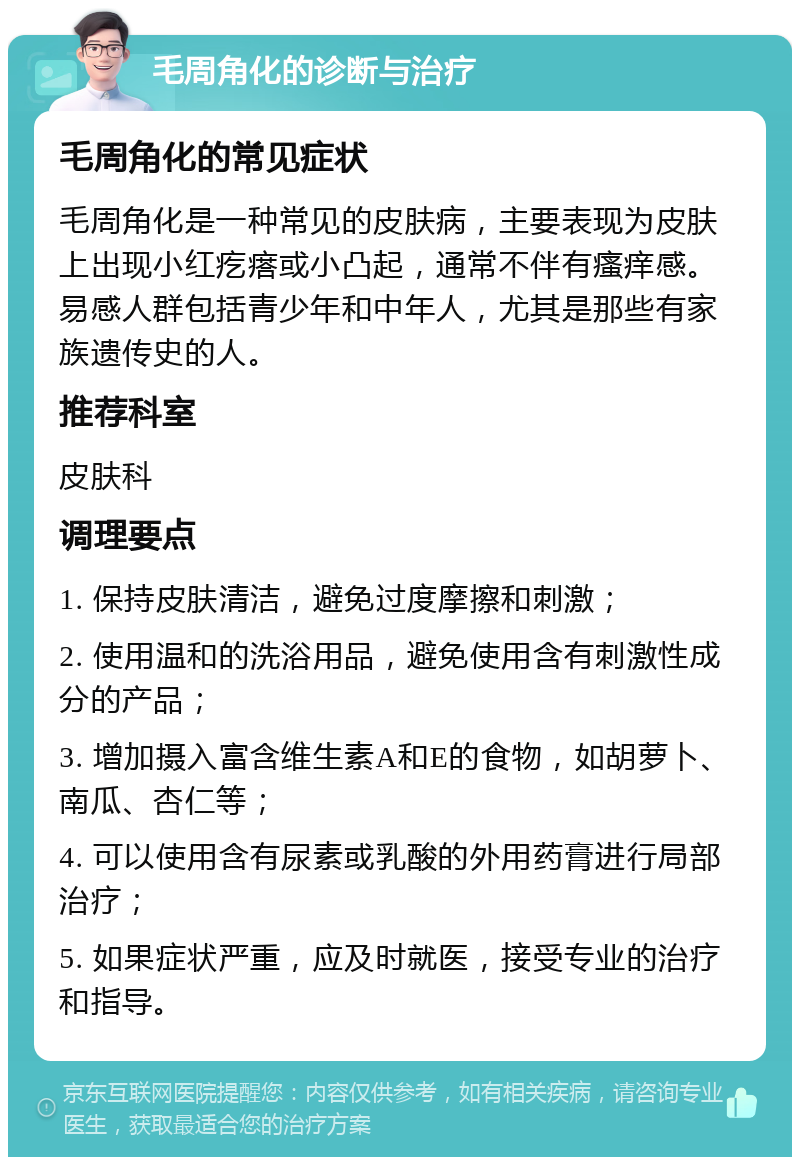 毛周角化的诊断与治疗 毛周角化的常见症状 毛周角化是一种常见的皮肤病，主要表现为皮肤上出现小红疙瘩或小凸起，通常不伴有瘙痒感。易感人群包括青少年和中年人，尤其是那些有家族遗传史的人。 推荐科室 皮肤科 调理要点 1. 保持皮肤清洁，避免过度摩擦和刺激； 2. 使用温和的洗浴用品，避免使用含有刺激性成分的产品； 3. 增加摄入富含维生素A和E的食物，如胡萝卜、南瓜、杏仁等； 4. 可以使用含有尿素或乳酸的外用药膏进行局部治疗； 5. 如果症状严重，应及时就医，接受专业的治疗和指导。