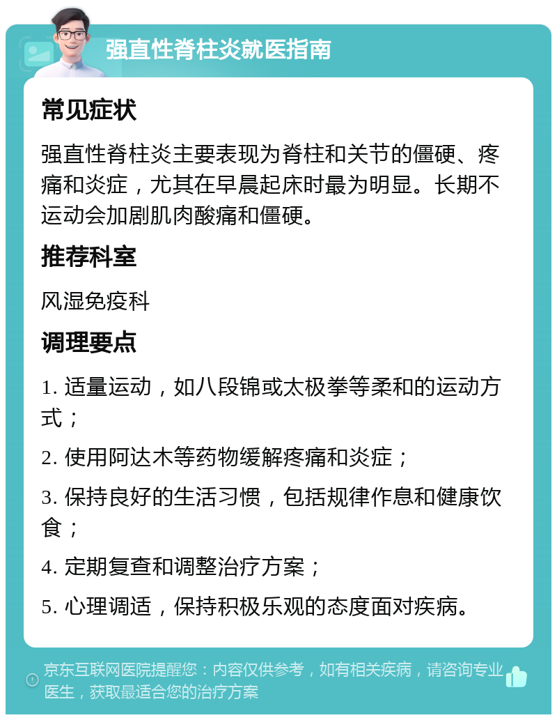 强直性脊柱炎就医指南 常见症状 强直性脊柱炎主要表现为脊柱和关节的僵硬、疼痛和炎症，尤其在早晨起床时最为明显。长期不运动会加剧肌肉酸痛和僵硬。 推荐科室 风湿免疫科 调理要点 1. 适量运动，如八段锦或太极拳等柔和的运动方式； 2. 使用阿达木等药物缓解疼痛和炎症； 3. 保持良好的生活习惯，包括规律作息和健康饮食； 4. 定期复查和调整治疗方案； 5. 心理调适，保持积极乐观的态度面对疾病。