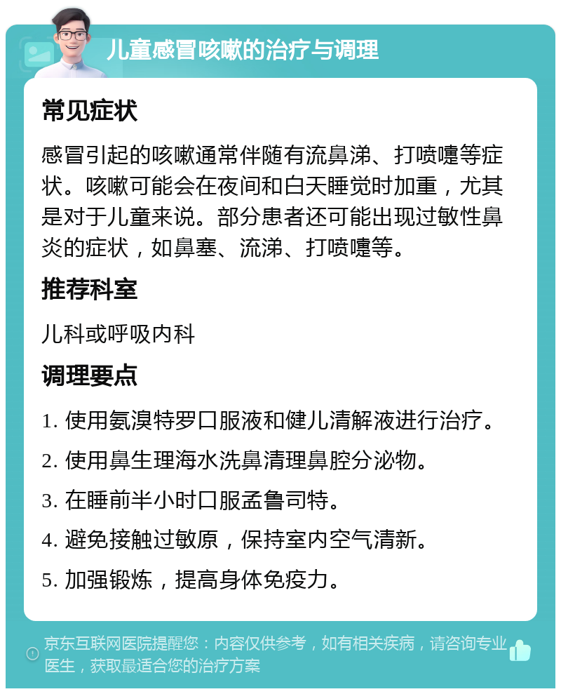 儿童感冒咳嗽的治疗与调理 常见症状 感冒引起的咳嗽通常伴随有流鼻涕、打喷嚏等症状。咳嗽可能会在夜间和白天睡觉时加重，尤其是对于儿童来说。部分患者还可能出现过敏性鼻炎的症状，如鼻塞、流涕、打喷嚏等。 推荐科室 儿科或呼吸内科 调理要点 1. 使用氨溴特罗口服液和健儿清解液进行治疗。 2. 使用鼻生理海水洗鼻清理鼻腔分泌物。 3. 在睡前半小时口服孟鲁司特。 4. 避免接触过敏原，保持室内空气清新。 5. 加强锻炼，提高身体免疫力。