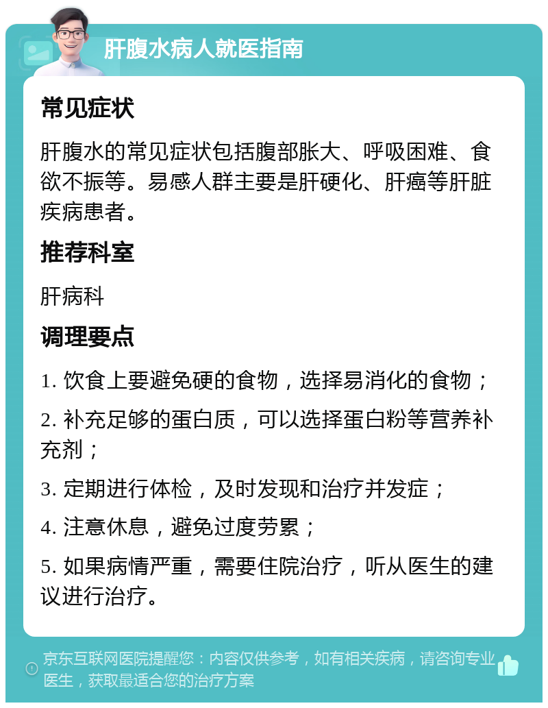 肝腹水病人就医指南 常见症状 肝腹水的常见症状包括腹部胀大、呼吸困难、食欲不振等。易感人群主要是肝硬化、肝癌等肝脏疾病患者。 推荐科室 肝病科 调理要点 1. 饮食上要避免硬的食物，选择易消化的食物； 2. 补充足够的蛋白质，可以选择蛋白粉等营养补充剂； 3. 定期进行体检，及时发现和治疗并发症； 4. 注意休息，避免过度劳累； 5. 如果病情严重，需要住院治疗，听从医生的建议进行治疗。