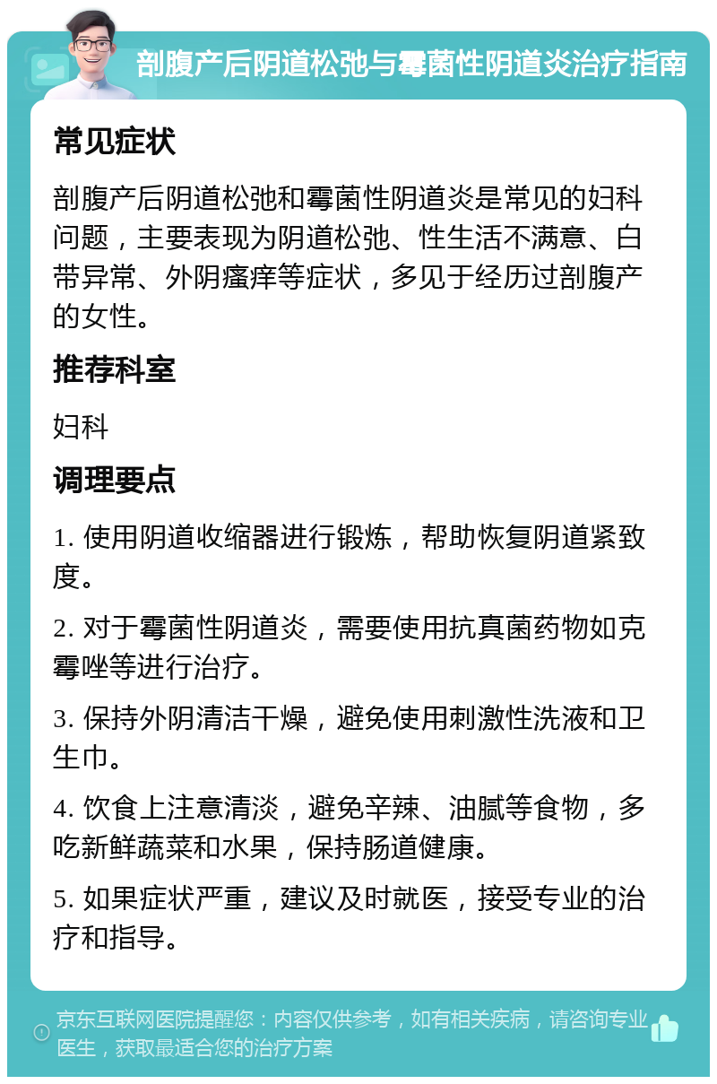 剖腹产后阴道松弛与霉菌性阴道炎治疗指南 常见症状 剖腹产后阴道松弛和霉菌性阴道炎是常见的妇科问题，主要表现为阴道松弛、性生活不满意、白带异常、外阴瘙痒等症状，多见于经历过剖腹产的女性。 推荐科室 妇科 调理要点 1. 使用阴道收缩器进行锻炼，帮助恢复阴道紧致度。 2. 对于霉菌性阴道炎，需要使用抗真菌药物如克霉唑等进行治疗。 3. 保持外阴清洁干燥，避免使用刺激性洗液和卫生巾。 4. 饮食上注意清淡，避免辛辣、油腻等食物，多吃新鲜蔬菜和水果，保持肠道健康。 5. 如果症状严重，建议及时就医，接受专业的治疗和指导。