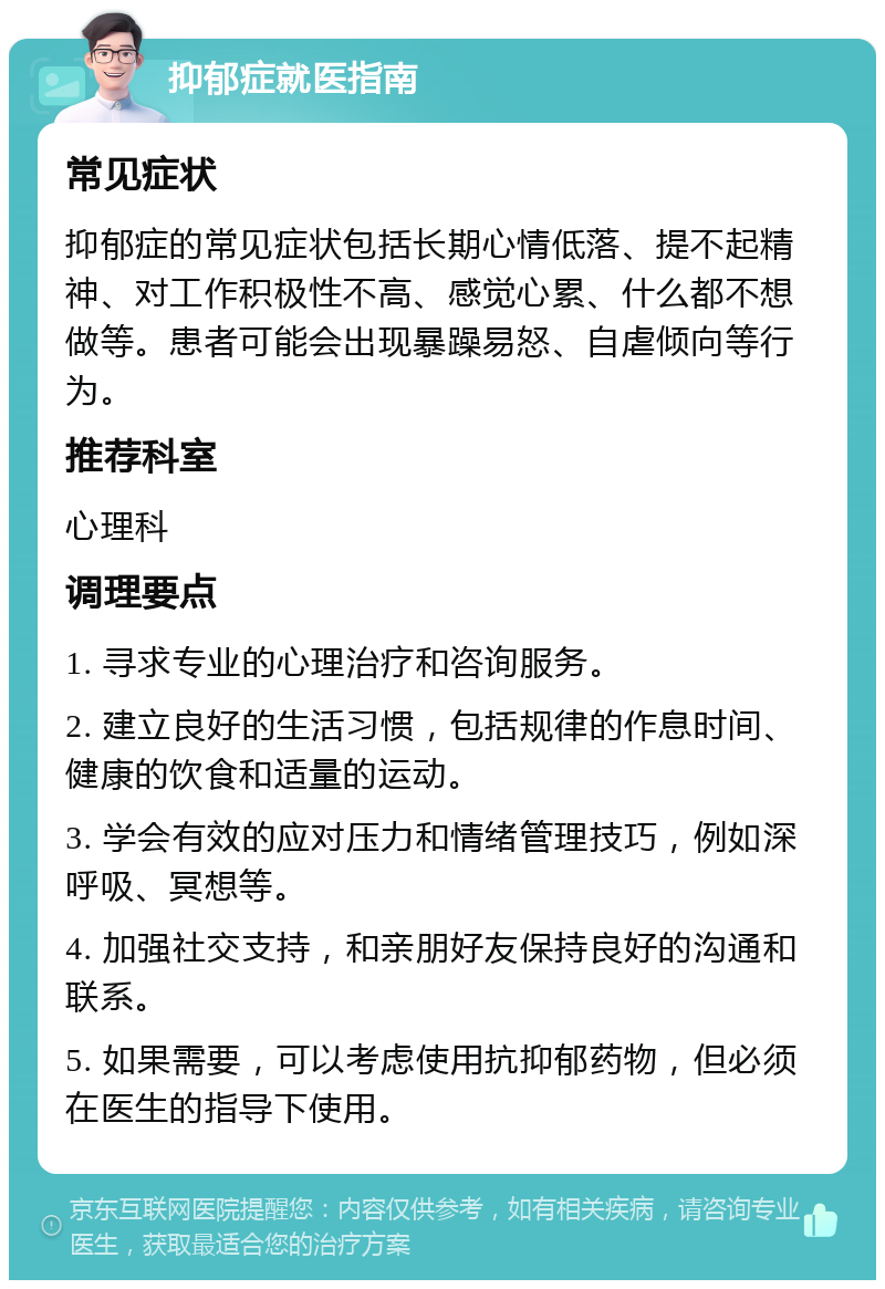 抑郁症就医指南 常见症状 抑郁症的常见症状包括长期心情低落、提不起精神、对工作积极性不高、感觉心累、什么都不想做等。患者可能会出现暴躁易怒、自虐倾向等行为。 推荐科室 心理科 调理要点 1. 寻求专业的心理治疗和咨询服务。 2. 建立良好的生活习惯，包括规律的作息时间、健康的饮食和适量的运动。 3. 学会有效的应对压力和情绪管理技巧，例如深呼吸、冥想等。 4. 加强社交支持，和亲朋好友保持良好的沟通和联系。 5. 如果需要，可以考虑使用抗抑郁药物，但必须在医生的指导下使用。