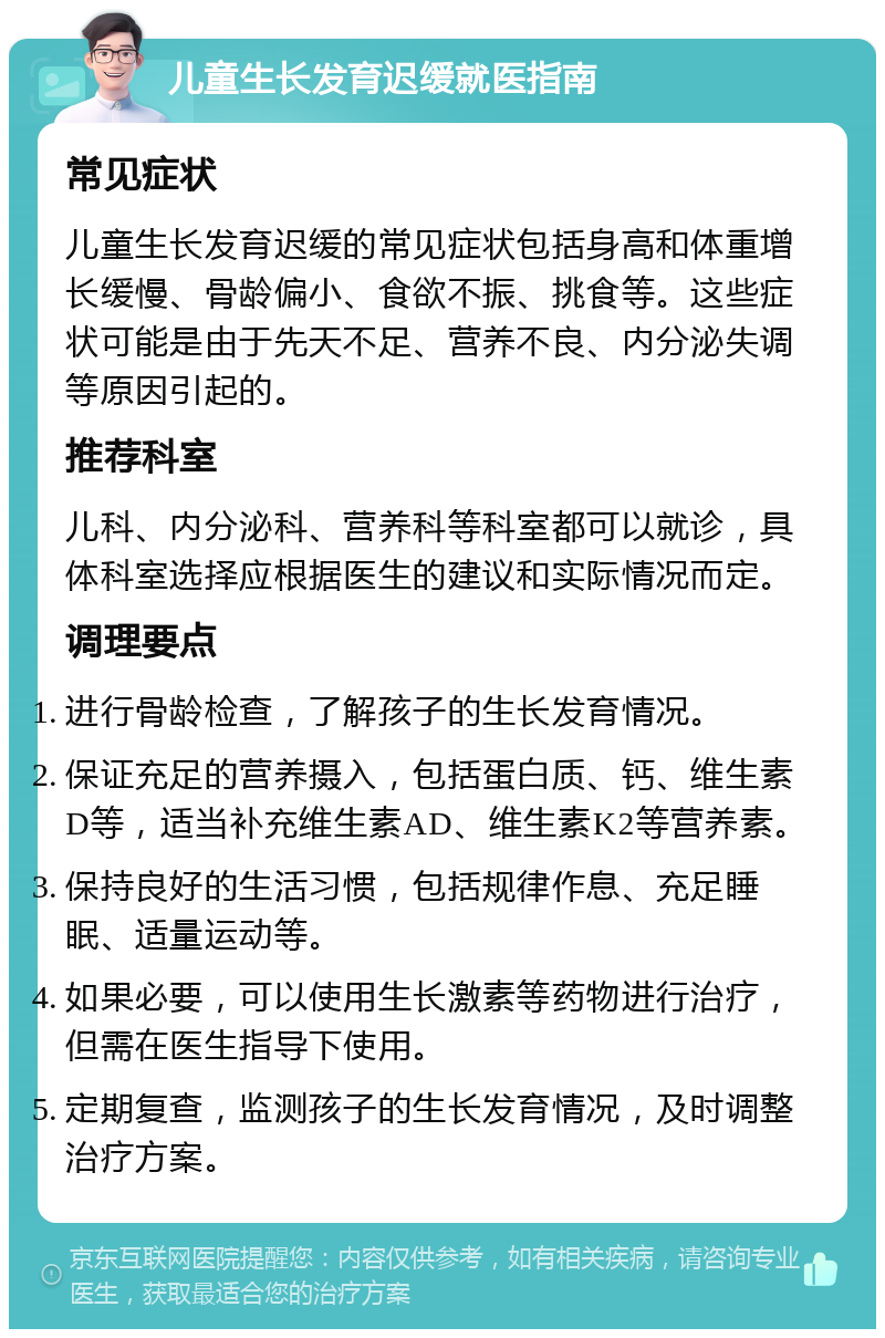 儿童生长发育迟缓就医指南 常见症状 儿童生长发育迟缓的常见症状包括身高和体重增长缓慢、骨龄偏小、食欲不振、挑食等。这些症状可能是由于先天不足、营养不良、内分泌失调等原因引起的。 推荐科室 儿科、内分泌科、营养科等科室都可以就诊，具体科室选择应根据医生的建议和实际情况而定。 调理要点 进行骨龄检查，了解孩子的生长发育情况。 保证充足的营养摄入，包括蛋白质、钙、维生素D等，适当补充维生素AD、维生素K2等营养素。 保持良好的生活习惯，包括规律作息、充足睡眠、适量运动等。 如果必要，可以使用生长激素等药物进行治疗，但需在医生指导下使用。 定期复查，监测孩子的生长发育情况，及时调整治疗方案。