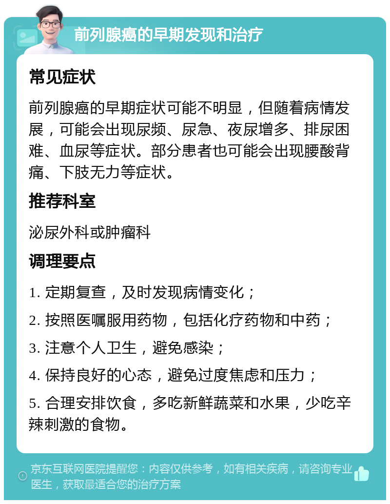 前列腺癌的早期发现和治疗 常见症状 前列腺癌的早期症状可能不明显，但随着病情发展，可能会出现尿频、尿急、夜尿增多、排尿困难、血尿等症状。部分患者也可能会出现腰酸背痛、下肢无力等症状。 推荐科室 泌尿外科或肿瘤科 调理要点 1. 定期复查，及时发现病情变化； 2. 按照医嘱服用药物，包括化疗药物和中药； 3. 注意个人卫生，避免感染； 4. 保持良好的心态，避免过度焦虑和压力； 5. 合理安排饮食，多吃新鲜蔬菜和水果，少吃辛辣刺激的食物。