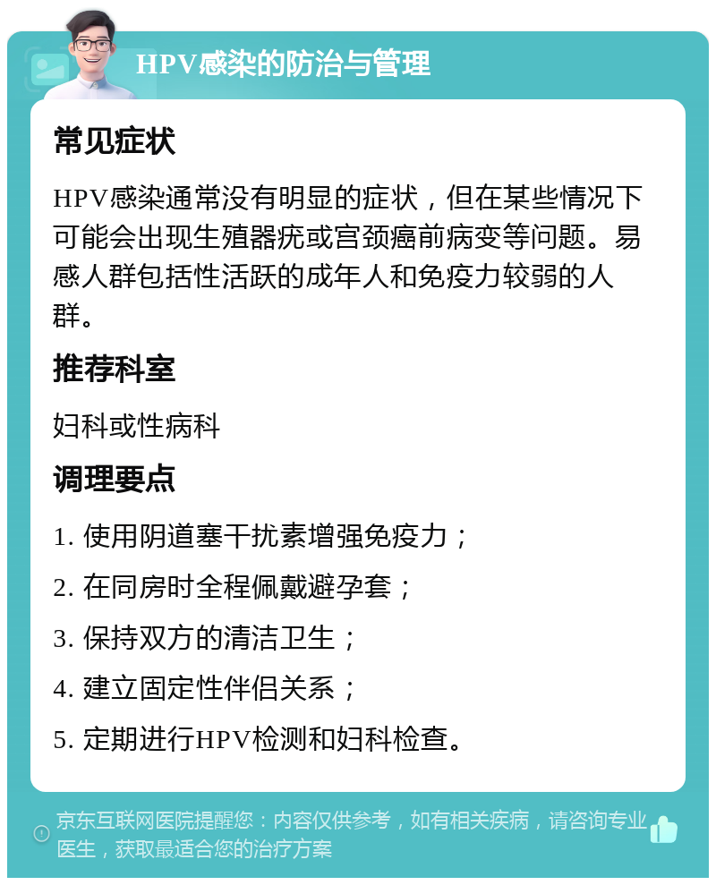 HPV感染的防治与管理 常见症状 HPV感染通常没有明显的症状，但在某些情况下可能会出现生殖器疣或宫颈癌前病变等问题。易感人群包括性活跃的成年人和免疫力较弱的人群。 推荐科室 妇科或性病科 调理要点 1. 使用阴道塞干扰素增强免疫力； 2. 在同房时全程佩戴避孕套； 3. 保持双方的清洁卫生； 4. 建立固定性伴侣关系； 5. 定期进行HPV检测和妇科检查。