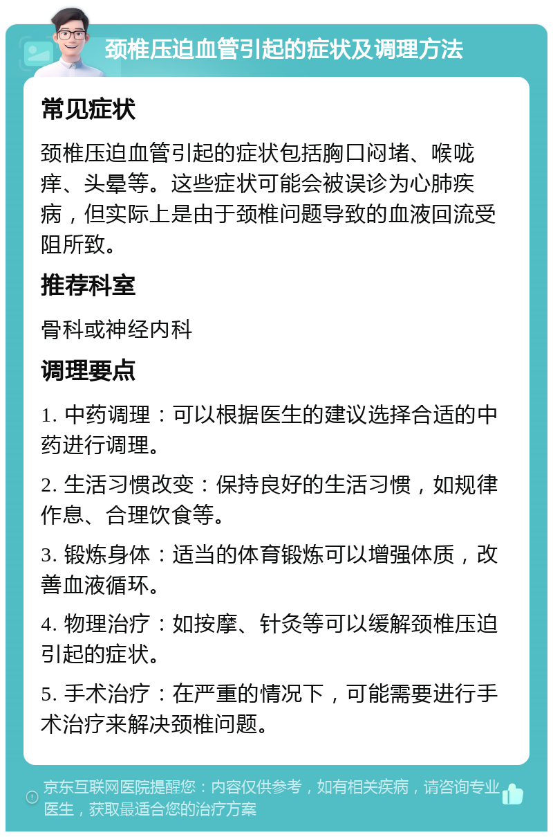 颈椎压迫血管引起的症状及调理方法 常见症状 颈椎压迫血管引起的症状包括胸口闷堵、喉咙痒、头晕等。这些症状可能会被误诊为心肺疾病，但实际上是由于颈椎问题导致的血液回流受阻所致。 推荐科室 骨科或神经内科 调理要点 1. 中药调理：可以根据医生的建议选择合适的中药进行调理。 2. 生活习惯改变：保持良好的生活习惯，如规律作息、合理饮食等。 3. 锻炼身体：适当的体育锻炼可以增强体质，改善血液循环。 4. 物理治疗：如按摩、针灸等可以缓解颈椎压迫引起的症状。 5. 手术治疗：在严重的情况下，可能需要进行手术治疗来解决颈椎问题。