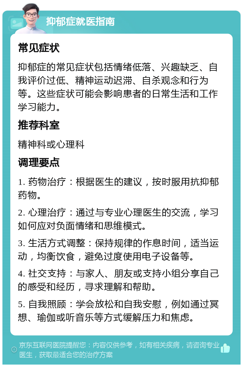 抑郁症就医指南 常见症状 抑郁症的常见症状包括情绪低落、兴趣缺乏、自我评价过低、精神运动迟滞、自杀观念和行为等。这些症状可能会影响患者的日常生活和工作学习能力。 推荐科室 精神科或心理科 调理要点 1. 药物治疗：根据医生的建议，按时服用抗抑郁药物。 2. 心理治疗：通过与专业心理医生的交流，学习如何应对负面情绪和思维模式。 3. 生活方式调整：保持规律的作息时间，适当运动，均衡饮食，避免过度使用电子设备等。 4. 社交支持：与家人、朋友或支持小组分享自己的感受和经历，寻求理解和帮助。 5. 自我照顾：学会放松和自我安慰，例如通过冥想、瑜伽或听音乐等方式缓解压力和焦虑。