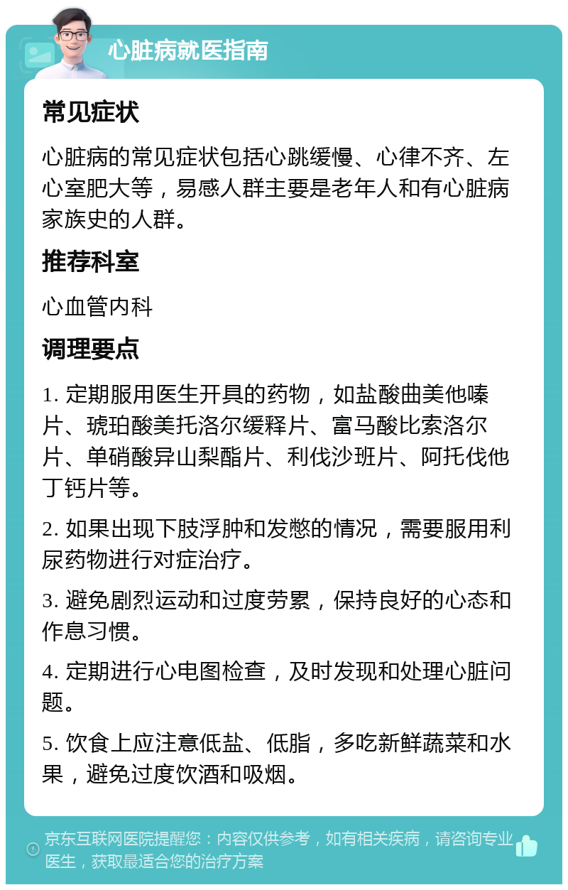 心脏病就医指南 常见症状 心脏病的常见症状包括心跳缓慢、心律不齐、左心室肥大等，易感人群主要是老年人和有心脏病家族史的人群。 推荐科室 心血管内科 调理要点 1. 定期服用医生开具的药物，如盐酸曲美他嗪片、琥珀酸美托洛尔缓释片、富马酸比索洛尔片、单硝酸异山梨酯片、利伐沙班片、阿托伐他丁钙片等。 2. 如果出现下肢浮肿和发憋的情况，需要服用利尿药物进行对症治疗。 3. 避免剧烈运动和过度劳累，保持良好的心态和作息习惯。 4. 定期进行心电图检查，及时发现和处理心脏问题。 5. 饮食上应注意低盐、低脂，多吃新鲜蔬菜和水果，避免过度饮酒和吸烟。