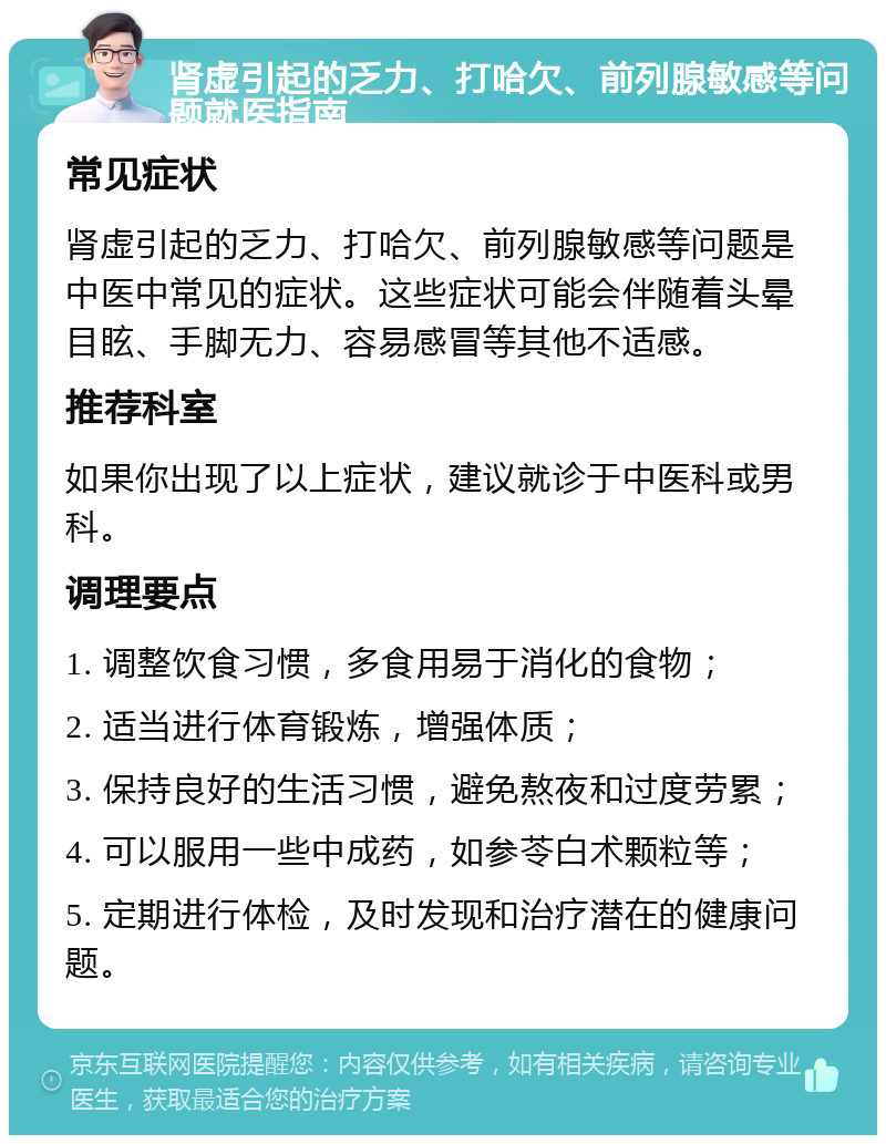 肾虚引起的乏力、打哈欠、前列腺敏感等问题就医指南 常见症状 肾虚引起的乏力、打哈欠、前列腺敏感等问题是中医中常见的症状。这些症状可能会伴随着头晕目眩、手脚无力、容易感冒等其他不适感。 推荐科室 如果你出现了以上症状，建议就诊于中医科或男科。 调理要点 1. 调整饮食习惯，多食用易于消化的食物； 2. 适当进行体育锻炼，增强体质； 3. 保持良好的生活习惯，避免熬夜和过度劳累； 4. 可以服用一些中成药，如参苓白术颗粒等； 5. 定期进行体检，及时发现和治疗潜在的健康问题。