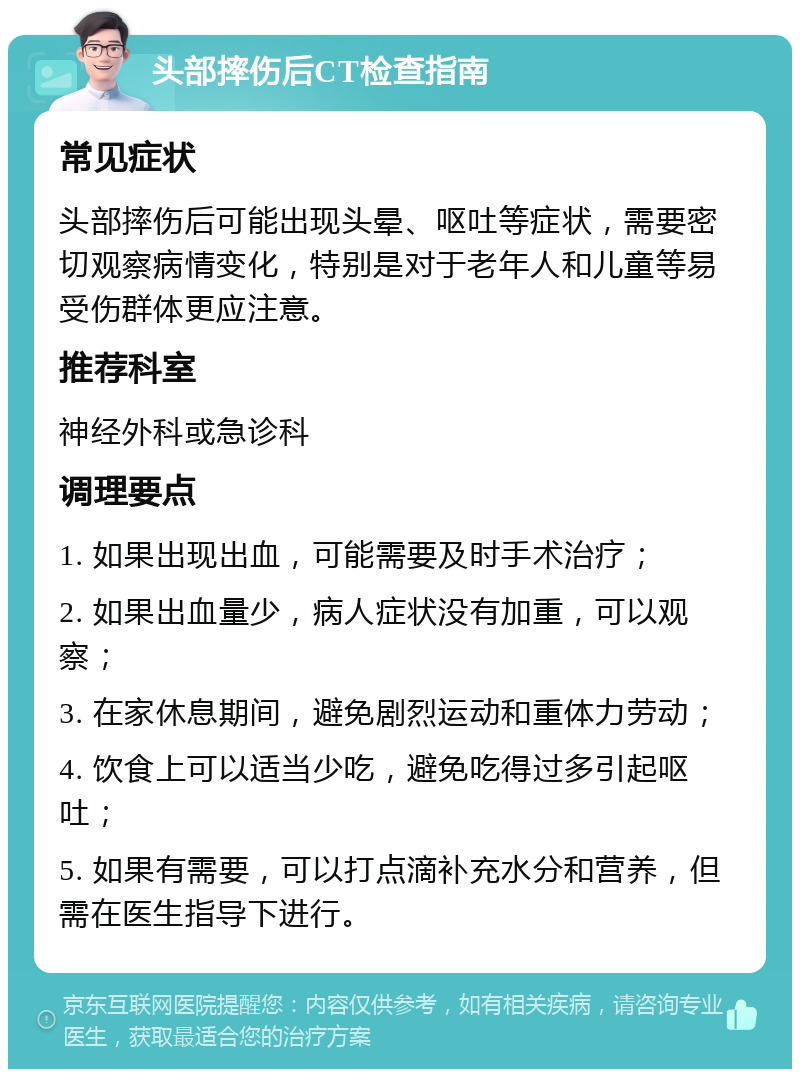 头部摔伤后CT检查指南 常见症状 头部摔伤后可能出现头晕、呕吐等症状，需要密切观察病情变化，特别是对于老年人和儿童等易受伤群体更应注意。 推荐科室 神经外科或急诊科 调理要点 1. 如果出现出血，可能需要及时手术治疗； 2. 如果出血量少，病人症状没有加重，可以观察； 3. 在家休息期间，避免剧烈运动和重体力劳动； 4. 饮食上可以适当少吃，避免吃得过多引起呕吐； 5. 如果有需要，可以打点滴补充水分和营养，但需在医生指导下进行。