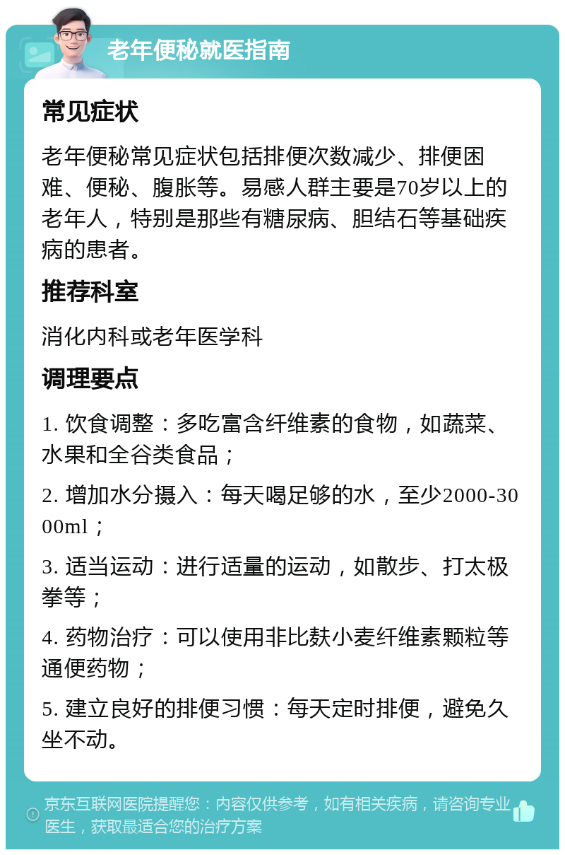 老年便秘就医指南 常见症状 老年便秘常见症状包括排便次数减少、排便困难、便秘、腹胀等。易感人群主要是70岁以上的老年人，特别是那些有糖尿病、胆结石等基础疾病的患者。 推荐科室 消化内科或老年医学科 调理要点 1. 饮食调整：多吃富含纤维素的食物，如蔬菜、水果和全谷类食品； 2. 增加水分摄入：每天喝足够的水，至少2000-3000ml； 3. 适当运动：进行适量的运动，如散步、打太极拳等； 4. 药物治疗：可以使用非比麸小麦纤维素颗粒等通便药物； 5. 建立良好的排便习惯：每天定时排便，避免久坐不动。