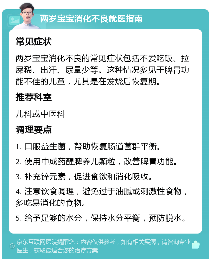 两岁宝宝消化不良就医指南 常见症状 两岁宝宝消化不良的常见症状包括不爱吃饭、拉屎稀、出汗、尿量少等。这种情况多见于脾胃功能不佳的儿童，尤其是在发烧后恢复期。 推荐科室 儿科或中医科 调理要点 1. 口服益生菌，帮助恢复肠道菌群平衡。 2. 使用中成药醒脾养儿颗粒，改善脾胃功能。 3. 补充锌元素，促进食欲和消化吸收。 4. 注意饮食调理，避免过于油腻或刺激性食物，多吃易消化的食物。 5. 给予足够的水分，保持水分平衡，预防脱水。