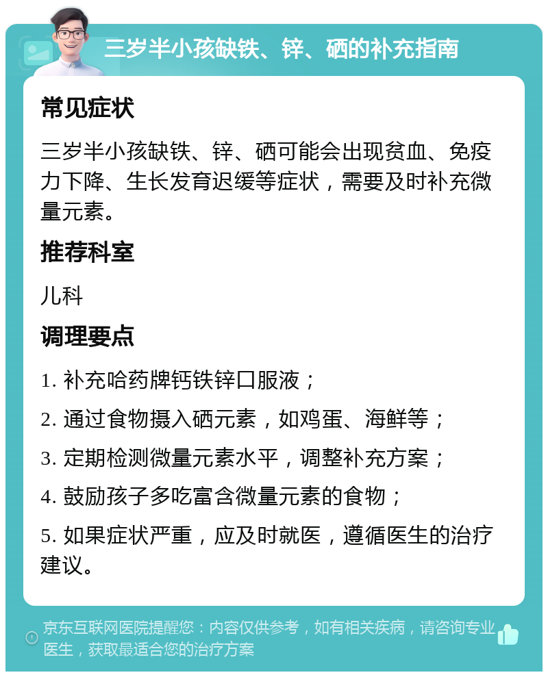 三岁半小孩缺铁、锌、硒的补充指南 常见症状 三岁半小孩缺铁、锌、硒可能会出现贫血、免疫力下降、生长发育迟缓等症状，需要及时补充微量元素。 推荐科室 儿科 调理要点 1. 补充哈药牌钙铁锌口服液； 2. 通过食物摄入硒元素，如鸡蛋、海鲜等； 3. 定期检测微量元素水平，调整补充方案； 4. 鼓励孩子多吃富含微量元素的食物； 5. 如果症状严重，应及时就医，遵循医生的治疗建议。