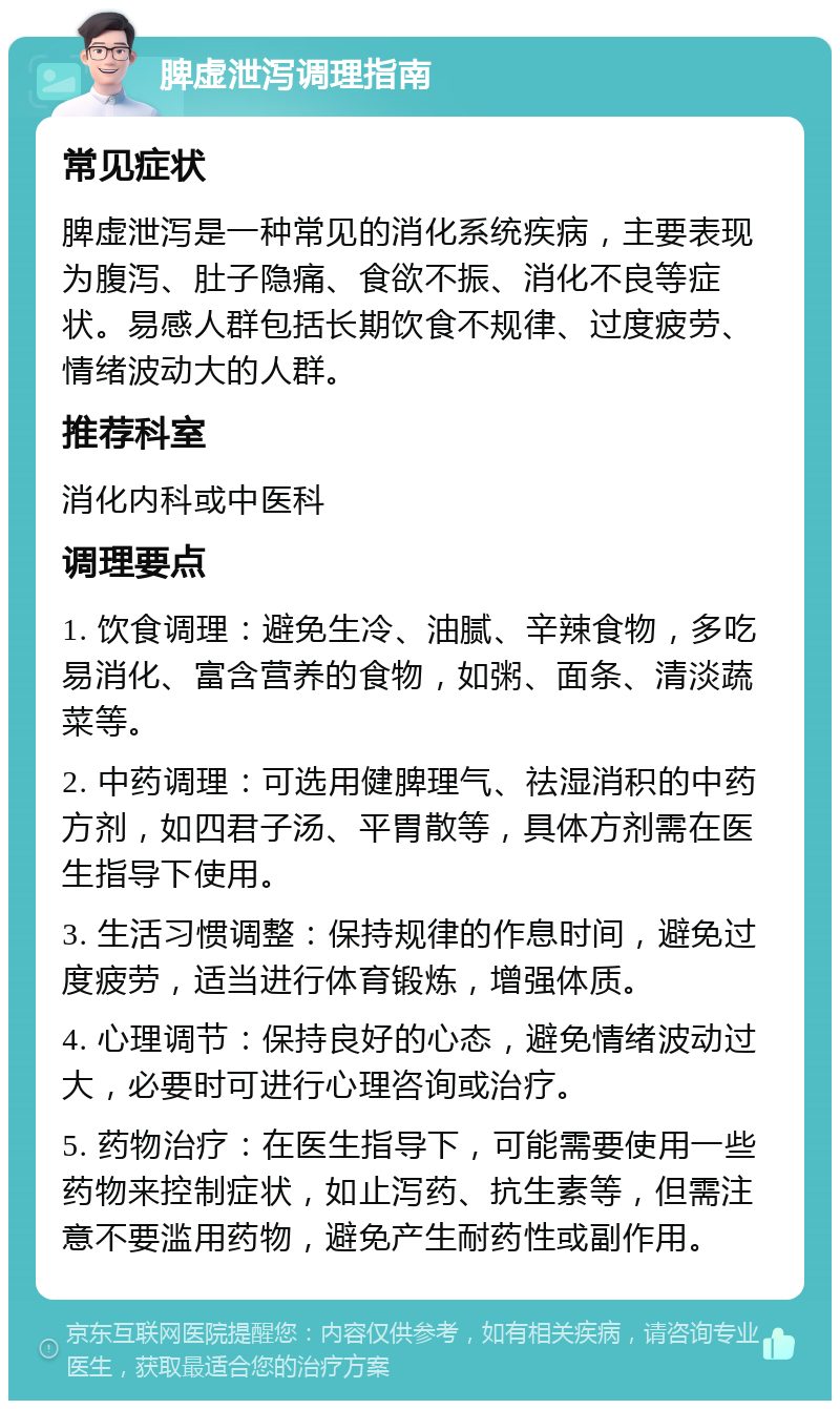 脾虚泄泻调理指南 常见症状 脾虚泄泻是一种常见的消化系统疾病，主要表现为腹泻、肚子隐痛、食欲不振、消化不良等症状。易感人群包括长期饮食不规律、过度疲劳、情绪波动大的人群。 推荐科室 消化内科或中医科 调理要点 1. 饮食调理：避免生冷、油腻、辛辣食物，多吃易消化、富含营养的食物，如粥、面条、清淡蔬菜等。 2. 中药调理：可选用健脾理气、祛湿消积的中药方剂，如四君子汤、平胃散等，具体方剂需在医生指导下使用。 3. 生活习惯调整：保持规律的作息时间，避免过度疲劳，适当进行体育锻炼，增强体质。 4. 心理调节：保持良好的心态，避免情绪波动过大，必要时可进行心理咨询或治疗。 5. 药物治疗：在医生指导下，可能需要使用一些药物来控制症状，如止泻药、抗生素等，但需注意不要滥用药物，避免产生耐药性或副作用。