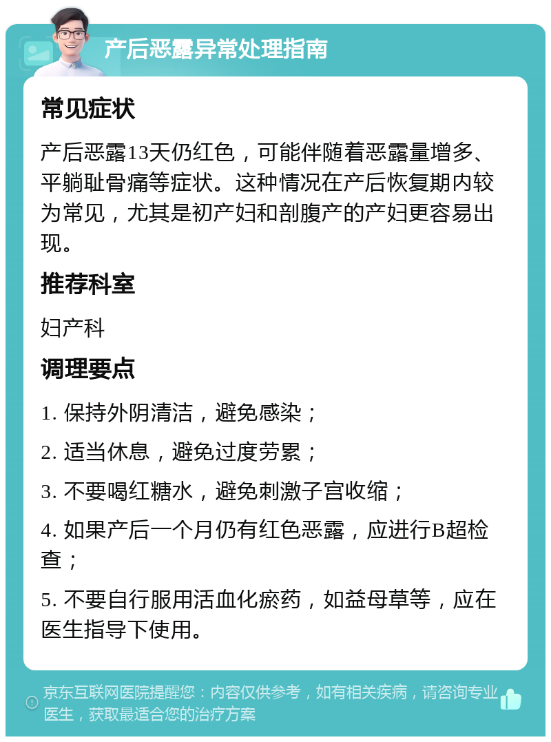 产后恶露异常处理指南 常见症状 产后恶露13天仍红色，可能伴随着恶露量增多、平躺耻骨痛等症状。这种情况在产后恢复期内较为常见，尤其是初产妇和剖腹产的产妇更容易出现。 推荐科室 妇产科 调理要点 1. 保持外阴清洁，避免感染； 2. 适当休息，避免过度劳累； 3. 不要喝红糖水，避免刺激子宫收缩； 4. 如果产后一个月仍有红色恶露，应进行B超检查； 5. 不要自行服用活血化瘀药，如益母草等，应在医生指导下使用。