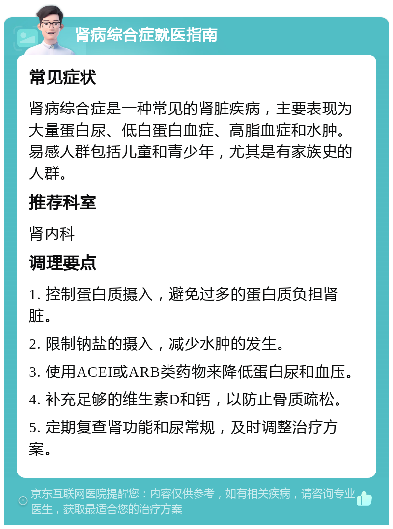 肾病综合症就医指南 常见症状 肾病综合症是一种常见的肾脏疾病，主要表现为大量蛋白尿、低白蛋白血症、高脂血症和水肿。易感人群包括儿童和青少年，尤其是有家族史的人群。 推荐科室 肾内科 调理要点 1. 控制蛋白质摄入，避免过多的蛋白质负担肾脏。 2. 限制钠盐的摄入，减少水肿的发生。 3. 使用ACEI或ARB类药物来降低蛋白尿和血压。 4. 补充足够的维生素D和钙，以防止骨质疏松。 5. 定期复查肾功能和尿常规，及时调整治疗方案。