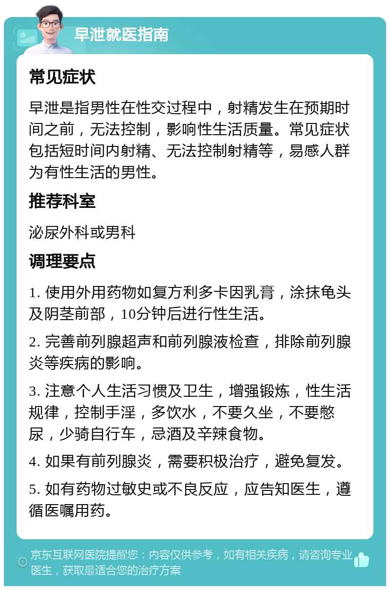 早泄就医指南 常见症状 早泄是指男性在性交过程中，射精发生在预期时间之前，无法控制，影响性生活质量。常见症状包括短时间内射精、无法控制射精等，易感人群为有性生活的男性。 推荐科室 泌尿外科或男科 调理要点 1. 使用外用药物如复方利多卡因乳膏，涂抹龟头及阴茎前部，10分钟后进行性生活。 2. 完善前列腺超声和前列腺液检查，排除前列腺炎等疾病的影响。 3. 注意个人生活习惯及卫生，增强锻炼，性生活规律，控制手淫，多饮水，不要久坐，不要憋尿，少骑自行车，忌酒及辛辣食物。 4. 如果有前列腺炎，需要积极治疗，避免复发。 5. 如有药物过敏史或不良反应，应告知医生，遵循医嘱用药。