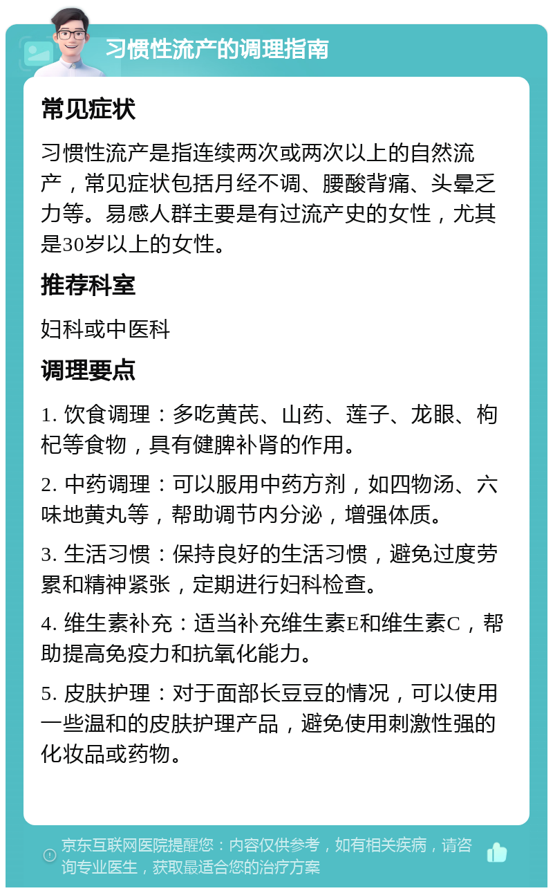 习惯性流产的调理指南 常见症状 习惯性流产是指连续两次或两次以上的自然流产，常见症状包括月经不调、腰酸背痛、头晕乏力等。易感人群主要是有过流产史的女性，尤其是30岁以上的女性。 推荐科室 妇科或中医科 调理要点 1. 饮食调理：多吃黄芪、山药、莲子、龙眼、枸杞等食物，具有健脾补肾的作用。 2. 中药调理：可以服用中药方剂，如四物汤、六味地黄丸等，帮助调节内分泌，增强体质。 3. 生活习惯：保持良好的生活习惯，避免过度劳累和精神紧张，定期进行妇科检查。 4. 维生素补充：适当补充维生素E和维生素C，帮助提高免疫力和抗氧化能力。 5. 皮肤护理：对于面部长豆豆的情况，可以使用一些温和的皮肤护理产品，避免使用刺激性强的化妆品或药物。