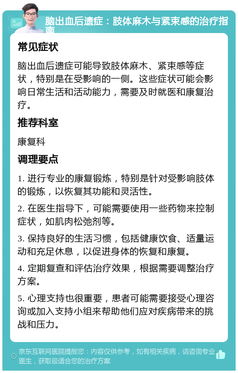 脑出血后遗症：肢体麻木与紧束感的治疗指南 常见症状 脑出血后遗症可能导致肢体麻木、紧束感等症状，特别是在受影响的一侧。这些症状可能会影响日常生活和活动能力，需要及时就医和康复治疗。 推荐科室 康复科 调理要点 1. 进行专业的康复锻炼，特别是针对受影响肢体的锻炼，以恢复其功能和灵活性。 2. 在医生指导下，可能需要使用一些药物来控制症状，如肌肉松弛剂等。 3. 保持良好的生活习惯，包括健康饮食、适量运动和充足休息，以促进身体的恢复和康复。 4. 定期复查和评估治疗效果，根据需要调整治疗方案。 5. 心理支持也很重要，患者可能需要接受心理咨询或加入支持小组来帮助他们应对疾病带来的挑战和压力。