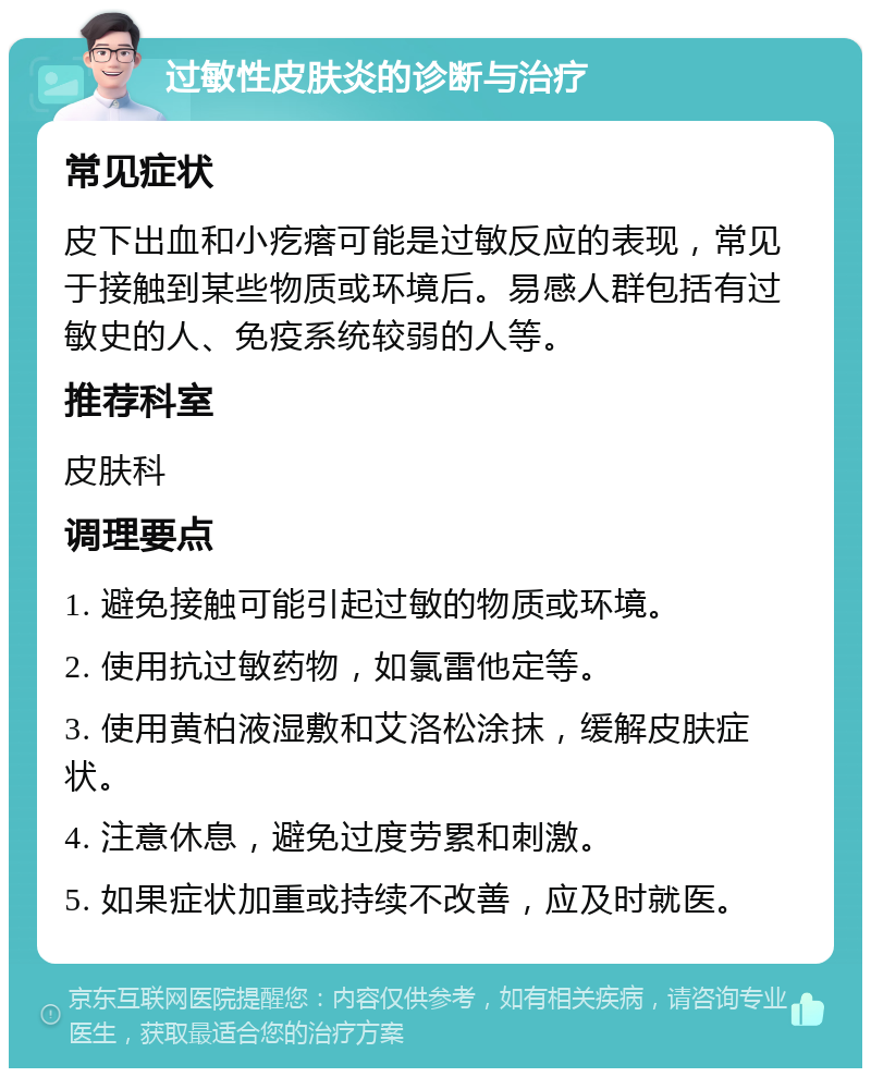 过敏性皮肤炎的诊断与治疗 常见症状 皮下出血和小疙瘩可能是过敏反应的表现，常见于接触到某些物质或环境后。易感人群包括有过敏史的人、免疫系统较弱的人等。 推荐科室 皮肤科 调理要点 1. 避免接触可能引起过敏的物质或环境。 2. 使用抗过敏药物，如氯雷他定等。 3. 使用黄柏液湿敷和艾洛松涂抹，缓解皮肤症状。 4. 注意休息，避免过度劳累和刺激。 5. 如果症状加重或持续不改善，应及时就医。