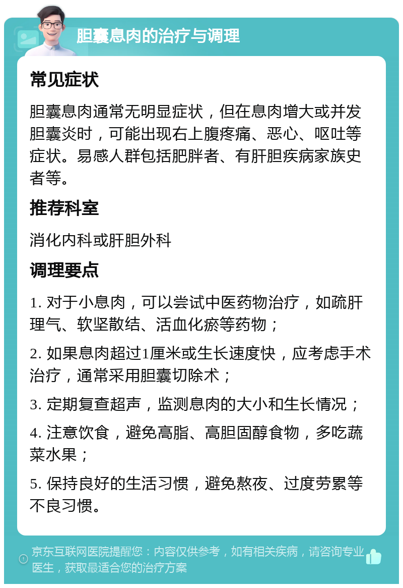 胆囊息肉的治疗与调理 常见症状 胆囊息肉通常无明显症状，但在息肉增大或并发胆囊炎时，可能出现右上腹疼痛、恶心、呕吐等症状。易感人群包括肥胖者、有肝胆疾病家族史者等。 推荐科室 消化内科或肝胆外科 调理要点 1. 对于小息肉，可以尝试中医药物治疗，如疏肝理气、软坚散结、活血化瘀等药物； 2. 如果息肉超过1厘米或生长速度快，应考虑手术治疗，通常采用胆囊切除术； 3. 定期复查超声，监测息肉的大小和生长情况； 4. 注意饮食，避免高脂、高胆固醇食物，多吃蔬菜水果； 5. 保持良好的生活习惯，避免熬夜、过度劳累等不良习惯。