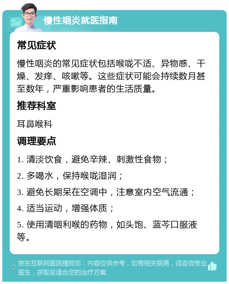 慢性咽炎就医指南 常见症状 慢性咽炎的常见症状包括喉咙不适、异物感、干燥、发痒、咳嗽等。这些症状可能会持续数月甚至数年，严重影响患者的生活质量。 推荐科室 耳鼻喉科 调理要点 1. 清淡饮食，避免辛辣、刺激性食物； 2. 多喝水，保持喉咙湿润； 3. 避免长期呆在空调中，注意室内空气流通； 4. 适当运动，增强体质； 5. 使用清咽利喉的药物，如头饱、蓝芩口服液等。