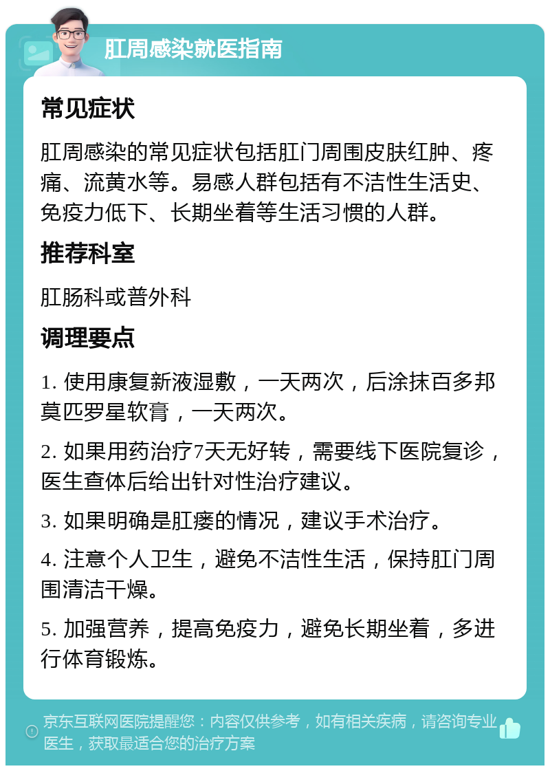 肛周感染就医指南 常见症状 肛周感染的常见症状包括肛门周围皮肤红肿、疼痛、流黄水等。易感人群包括有不洁性生活史、免疫力低下、长期坐着等生活习惯的人群。 推荐科室 肛肠科或普外科 调理要点 1. 使用康复新液湿敷，一天两次，后涂抹百多邦 莫匹罗星软膏，一天两次。 2. 如果用药治疗7天无好转，需要线下医院复诊，医生查体后给出针对性治疗建议。 3. 如果明确是肛瘘的情况，建议手术治疗。 4. 注意个人卫生，避免不洁性生活，保持肛门周围清洁干燥。 5. 加强营养，提高免疫力，避免长期坐着，多进行体育锻炼。