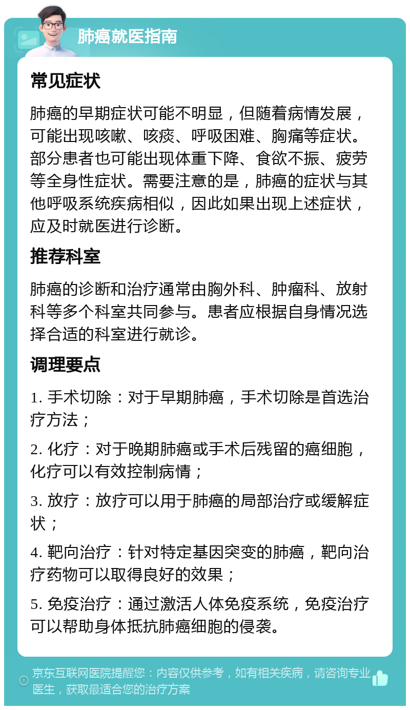 肺癌就医指南 常见症状 肺癌的早期症状可能不明显，但随着病情发展，可能出现咳嗽、咳痰、呼吸困难、胸痛等症状。部分患者也可能出现体重下降、食欲不振、疲劳等全身性症状。需要注意的是，肺癌的症状与其他呼吸系统疾病相似，因此如果出现上述症状，应及时就医进行诊断。 推荐科室 肺癌的诊断和治疗通常由胸外科、肿瘤科、放射科等多个科室共同参与。患者应根据自身情况选择合适的科室进行就诊。 调理要点 1. 手术切除：对于早期肺癌，手术切除是首选治疗方法； 2. 化疗：对于晚期肺癌或手术后残留的癌细胞，化疗可以有效控制病情； 3. 放疗：放疗可以用于肺癌的局部治疗或缓解症状； 4. 靶向治疗：针对特定基因突变的肺癌，靶向治疗药物可以取得良好的效果； 5. 免疫治疗：通过激活人体免疫系统，免疫治疗可以帮助身体抵抗肺癌细胞的侵袭。