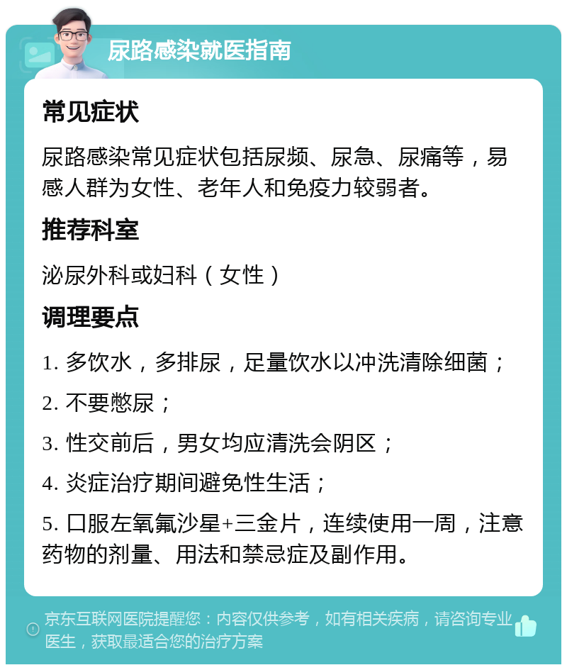 尿路感染就医指南 常见症状 尿路感染常见症状包括尿频、尿急、尿痛等，易感人群为女性、老年人和免疫力较弱者。 推荐科室 泌尿外科或妇科（女性） 调理要点 1. 多饮水，多排尿，足量饮水以冲洗清除细菌； 2. 不要憋尿； 3. 性交前后，男女均应清洗会阴区； 4. 炎症治疗期间避免性生活； 5. 口服左氧氟沙星+三金片，连续使用一周，注意药物的剂量、用法和禁忌症及副作用。