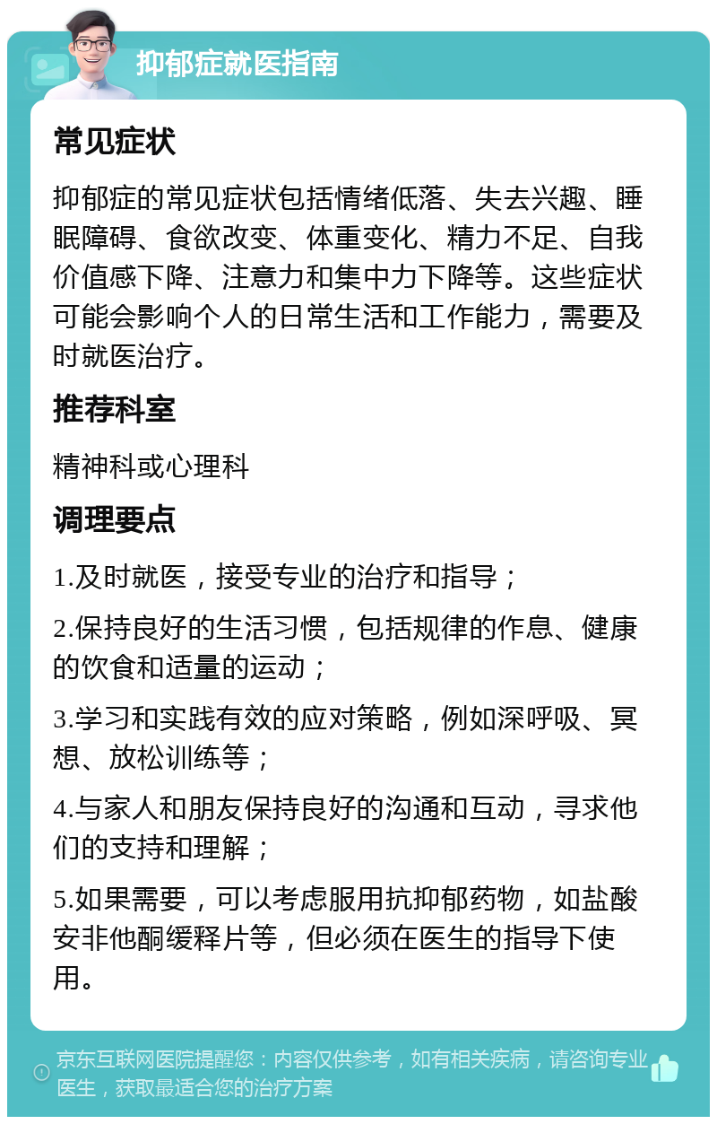 抑郁症就医指南 常见症状 抑郁症的常见症状包括情绪低落、失去兴趣、睡眠障碍、食欲改变、体重变化、精力不足、自我价值感下降、注意力和集中力下降等。这些症状可能会影响个人的日常生活和工作能力，需要及时就医治疗。 推荐科室 精神科或心理科 调理要点 1.及时就医，接受专业的治疗和指导； 2.保持良好的生活习惯，包括规律的作息、健康的饮食和适量的运动； 3.学习和实践有效的应对策略，例如深呼吸、冥想、放松训练等； 4.与家人和朋友保持良好的沟通和互动，寻求他们的支持和理解； 5.如果需要，可以考虑服用抗抑郁药物，如盐酸安非他酮缓释片等，但必须在医生的指导下使用。