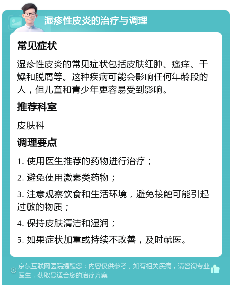 湿疹性皮炎的治疗与调理 常见症状 湿疹性皮炎的常见症状包括皮肤红肿、瘙痒、干燥和脱屑等。这种疾病可能会影响任何年龄段的人，但儿童和青少年更容易受到影响。 推荐科室 皮肤科 调理要点 1. 使用医生推荐的药物进行治疗； 2. 避免使用激素类药物； 3. 注意观察饮食和生活环境，避免接触可能引起过敏的物质； 4. 保持皮肤清洁和湿润； 5. 如果症状加重或持续不改善，及时就医。