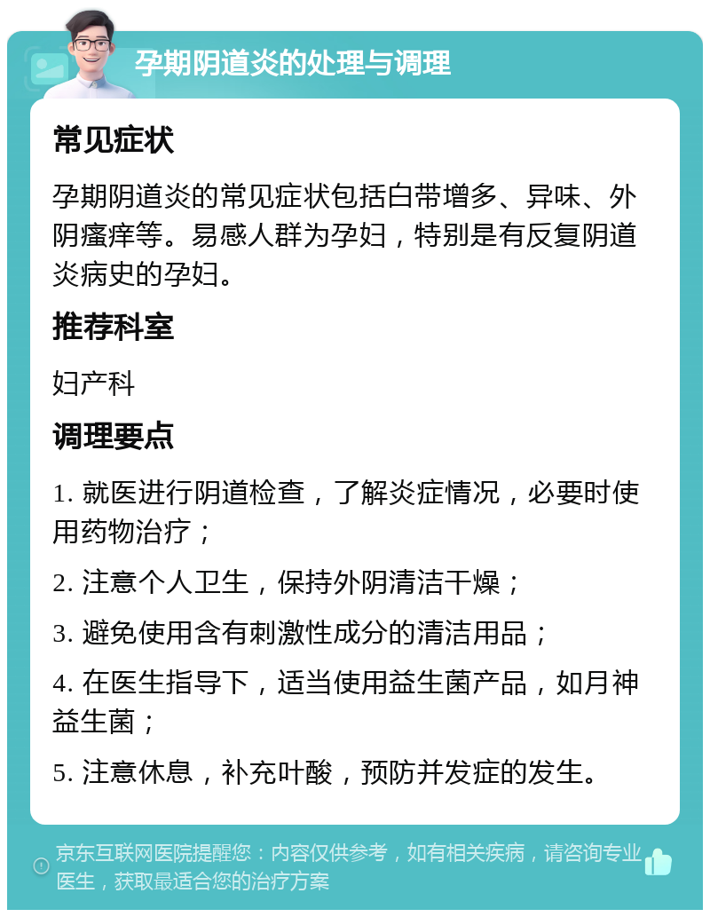 孕期阴道炎的处理与调理 常见症状 孕期阴道炎的常见症状包括白带增多、异味、外阴瘙痒等。易感人群为孕妇，特别是有反复阴道炎病史的孕妇。 推荐科室 妇产科 调理要点 1. 就医进行阴道检查，了解炎症情况，必要时使用药物治疗； 2. 注意个人卫生，保持外阴清洁干燥； 3. 避免使用含有刺激性成分的清洁用品； 4. 在医生指导下，适当使用益生菌产品，如月神益生菌； 5. 注意休息，补充叶酸，预防并发症的发生。