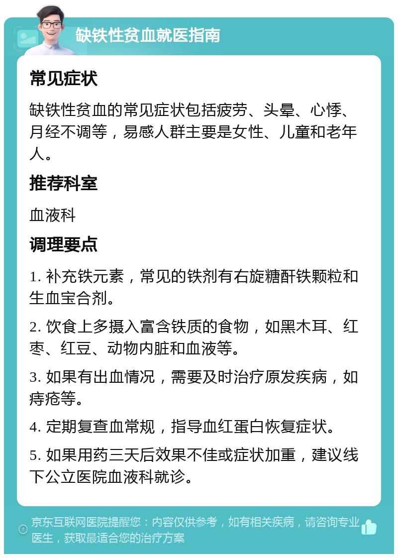 缺铁性贫血就医指南 常见症状 缺铁性贫血的常见症状包括疲劳、头晕、心悸、月经不调等，易感人群主要是女性、儿童和老年人。 推荐科室 血液科 调理要点 1. 补充铁元素，常见的铁剂有右旋糖酐铁颗粒和生血宝合剂。 2. 饮食上多摄入富含铁质的食物，如黑木耳、红枣、红豆、动物内脏和血液等。 3. 如果有出血情况，需要及时治疗原发疾病，如痔疮等。 4. 定期复查血常规，指导血红蛋白恢复症状。 5. 如果用药三天后效果不佳或症状加重，建议线下公立医院血液科就诊。