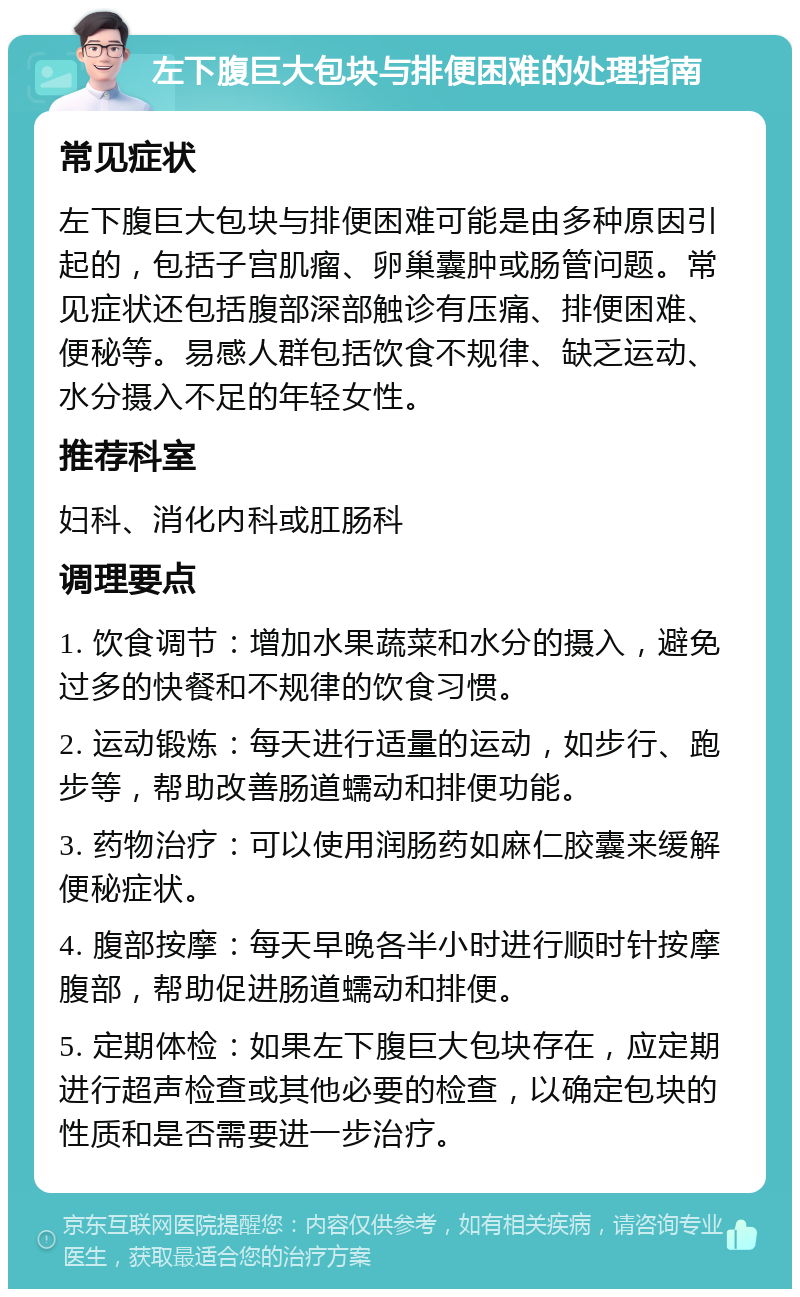 左下腹巨大包块与排便困难的处理指南 常见症状 左下腹巨大包块与排便困难可能是由多种原因引起的，包括子宫肌瘤、卵巢囊肿或肠管问题。常见症状还包括腹部深部触诊有压痛、排便困难、便秘等。易感人群包括饮食不规律、缺乏运动、水分摄入不足的年轻女性。 推荐科室 妇科、消化内科或肛肠科 调理要点 1. 饮食调节：增加水果蔬菜和水分的摄入，避免过多的快餐和不规律的饮食习惯。 2. 运动锻炼：每天进行适量的运动，如步行、跑步等，帮助改善肠道蠕动和排便功能。 3. 药物治疗：可以使用润肠药如麻仁胶囊来缓解便秘症状。 4. 腹部按摩：每天早晚各半小时进行顺时针按摩腹部，帮助促进肠道蠕动和排便。 5. 定期体检：如果左下腹巨大包块存在，应定期进行超声检查或其他必要的检查，以确定包块的性质和是否需要进一步治疗。