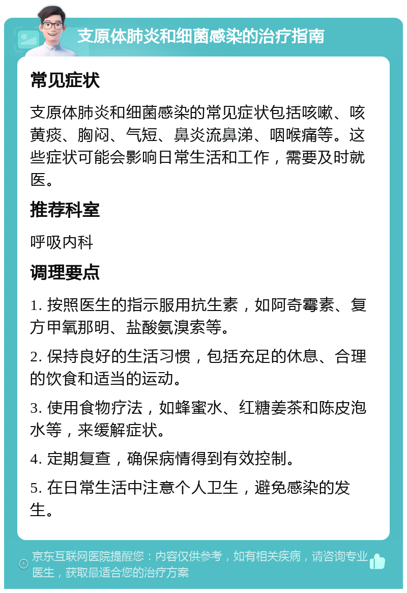 支原体肺炎和细菌感染的治疗指南 常见症状 支原体肺炎和细菌感染的常见症状包括咳嗽、咳黄痰、胸闷、气短、鼻炎流鼻涕、咽喉痛等。这些症状可能会影响日常生活和工作，需要及时就医。 推荐科室 呼吸内科 调理要点 1. 按照医生的指示服用抗生素，如阿奇霉素、复方甲氧那明、盐酸氨溴索等。 2. 保持良好的生活习惯，包括充足的休息、合理的饮食和适当的运动。 3. 使用食物疗法，如蜂蜜水、红糖姜茶和陈皮泡水等，来缓解症状。 4. 定期复查，确保病情得到有效控制。 5. 在日常生活中注意个人卫生，避免感染的发生。