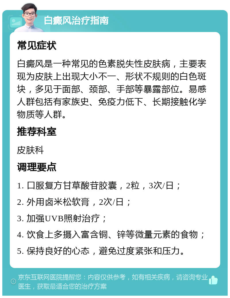 白癜风治疗指南 常见症状 白癜风是一种常见的色素脱失性皮肤病，主要表现为皮肤上出现大小不一、形状不规则的白色斑块，多见于面部、颈部、手部等暴露部位。易感人群包括有家族史、免疫力低下、长期接触化学物质等人群。 推荐科室 皮肤科 调理要点 1. 口服复方甘草酸苷胶囊，2粒，3次/日； 2. 外用卤米松软膏，2次/日； 3. 加强UVB照射治疗； 4. 饮食上多摄入富含铜、锌等微量元素的食物； 5. 保持良好的心态，避免过度紧张和压力。