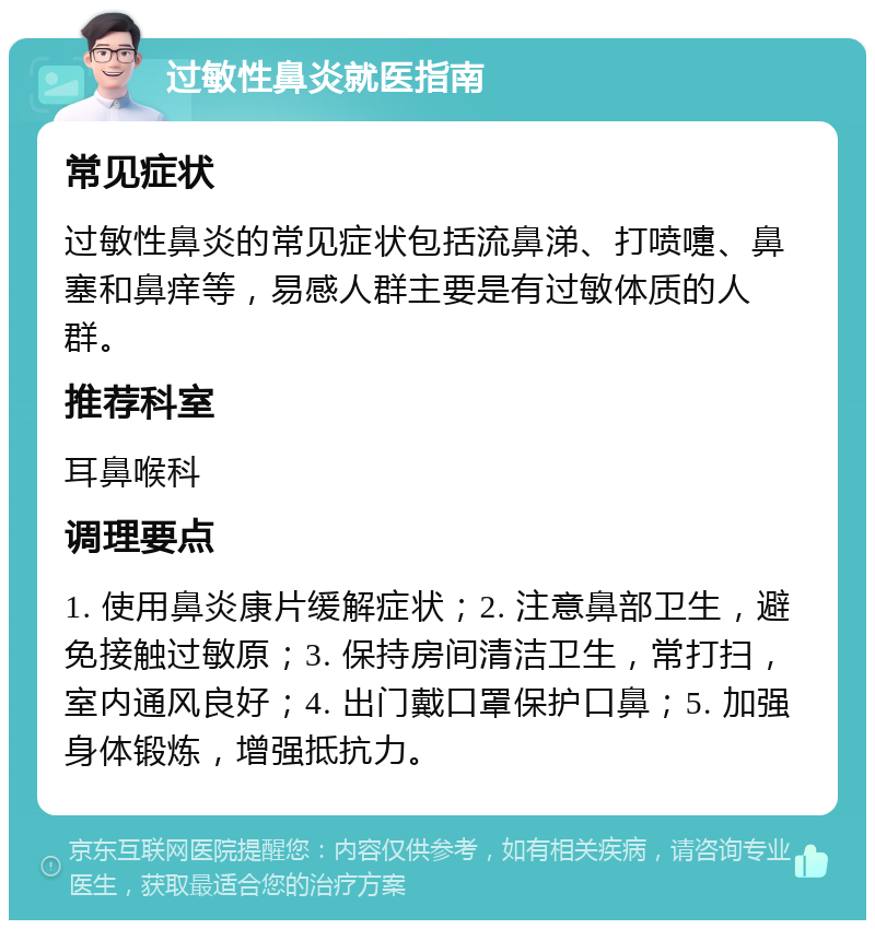 过敏性鼻炎就医指南 常见症状 过敏性鼻炎的常见症状包括流鼻涕、打喷嚏、鼻塞和鼻痒等，易感人群主要是有过敏体质的人群。 推荐科室 耳鼻喉科 调理要点 1. 使用鼻炎康片缓解症状；2. 注意鼻部卫生，避免接触过敏原；3. 保持房间清洁卫生，常打扫，室内通风良好；4. 出门戴口罩保护口鼻；5. 加强身体锻炼，增强抵抗力。