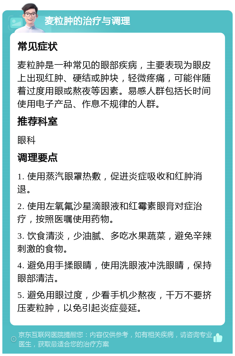 麦粒肿的治疗与调理 常见症状 麦粒肿是一种常见的眼部疾病，主要表现为眼皮上出现红肿、硬结或肿块，轻微疼痛，可能伴随着过度用眼或熬夜等因素。易感人群包括长时间使用电子产品、作息不规律的人群。 推荐科室 眼科 调理要点 1. 使用蒸汽眼罩热敷，促进炎症吸收和红肿消退。 2. 使用左氧氟沙星滴眼液和红霉素眼膏对症治疗，按照医嘱使用药物。 3. 饮食清淡，少油腻、多吃水果蔬菜，避免辛辣刺激的食物。 4. 避免用手揉眼睛，使用洗眼液冲洗眼睛，保持眼部清洁。 5. 避免用眼过度，少看手机少熬夜，千万不要挤压麦粒肿，以免引起炎症蔓延。