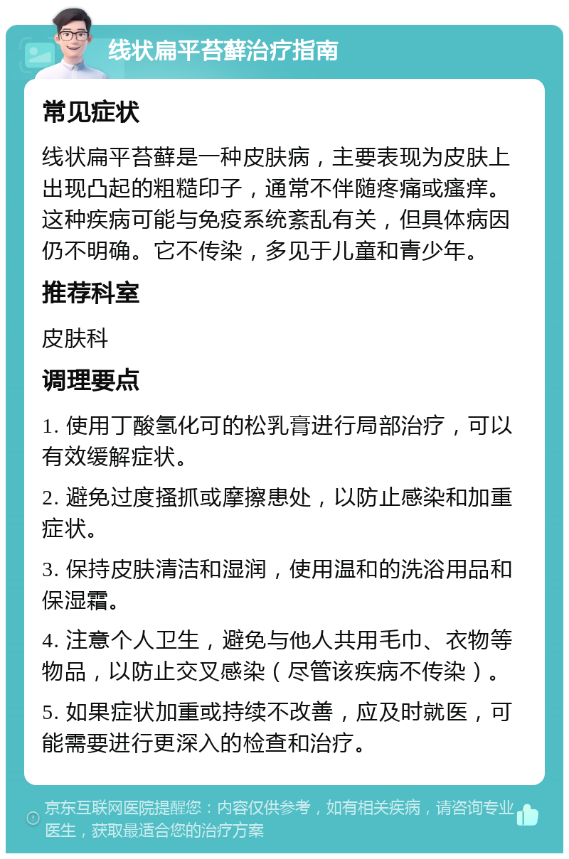 线状扁平苔藓治疗指南 常见症状 线状扁平苔藓是一种皮肤病，主要表现为皮肤上出现凸起的粗糙印子，通常不伴随疼痛或瘙痒。这种疾病可能与免疫系统紊乱有关，但具体病因仍不明确。它不传染，多见于儿童和青少年。 推荐科室 皮肤科 调理要点 1. 使用丁酸氢化可的松乳膏进行局部治疗，可以有效缓解症状。 2. 避免过度搔抓或摩擦患处，以防止感染和加重症状。 3. 保持皮肤清洁和湿润，使用温和的洗浴用品和保湿霜。 4. 注意个人卫生，避免与他人共用毛巾、衣物等物品，以防止交叉感染（尽管该疾病不传染）。 5. 如果症状加重或持续不改善，应及时就医，可能需要进行更深入的检查和治疗。