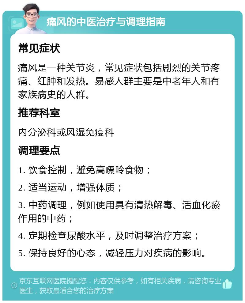 痛风的中医治疗与调理指南 常见症状 痛风是一种关节炎，常见症状包括剧烈的关节疼痛、红肿和发热。易感人群主要是中老年人和有家族病史的人群。 推荐科室 内分泌科或风湿免疫科 调理要点 1. 饮食控制，避免高嘌呤食物； 2. 适当运动，增强体质； 3. 中药调理，例如使用具有清热解毒、活血化瘀作用的中药； 4. 定期检查尿酸水平，及时调整治疗方案； 5. 保持良好的心态，减轻压力对疾病的影响。