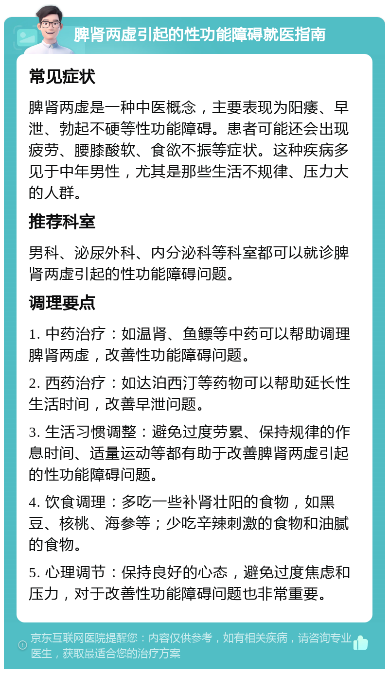 脾肾两虚引起的性功能障碍就医指南 常见症状 脾肾两虚是一种中医概念，主要表现为阳痿、早泄、勃起不硬等性功能障碍。患者可能还会出现疲劳、腰膝酸软、食欲不振等症状。这种疾病多见于中年男性，尤其是那些生活不规律、压力大的人群。 推荐科室 男科、泌尿外科、内分泌科等科室都可以就诊脾肾两虚引起的性功能障碍问题。 调理要点 1. 中药治疗：如温肾、鱼鳔等中药可以帮助调理脾肾两虚，改善性功能障碍问题。 2. 西药治疗：如达泊西汀等药物可以帮助延长性生活时间，改善早泄问题。 3. 生活习惯调整：避免过度劳累、保持规律的作息时间、适量运动等都有助于改善脾肾两虚引起的性功能障碍问题。 4. 饮食调理：多吃一些补肾壮阳的食物，如黑豆、核桃、海参等；少吃辛辣刺激的食物和油腻的食物。 5. 心理调节：保持良好的心态，避免过度焦虑和压力，对于改善性功能障碍问题也非常重要。